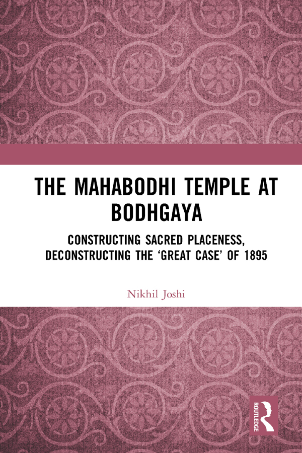 The Mahabodhi Temple at Bodhgaya Constructing Sacred Placeness, Deconstructing the ‘Great Case’ of 1895 1st Edition