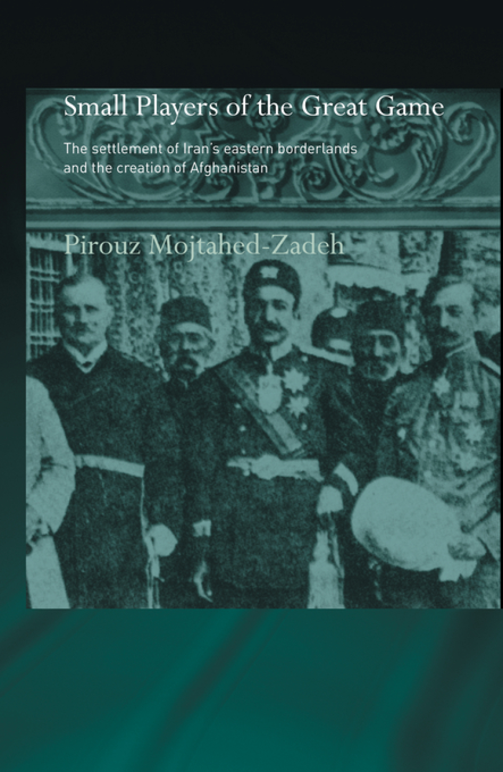 The Small Players of the Great Game The Settlement of Iran's Eastern Borderlands and the Creation of Afghanistan 1st Edition