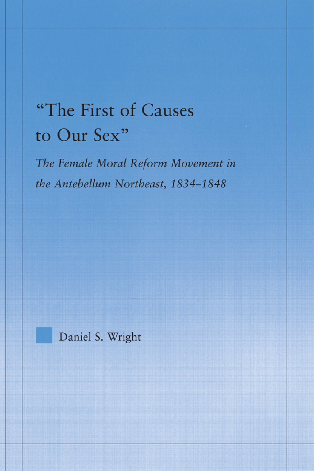 The First of Causes to Our Sex The Female Moral Reform Movement in the Antebellum Northeast, 1834-1848 1st Edition