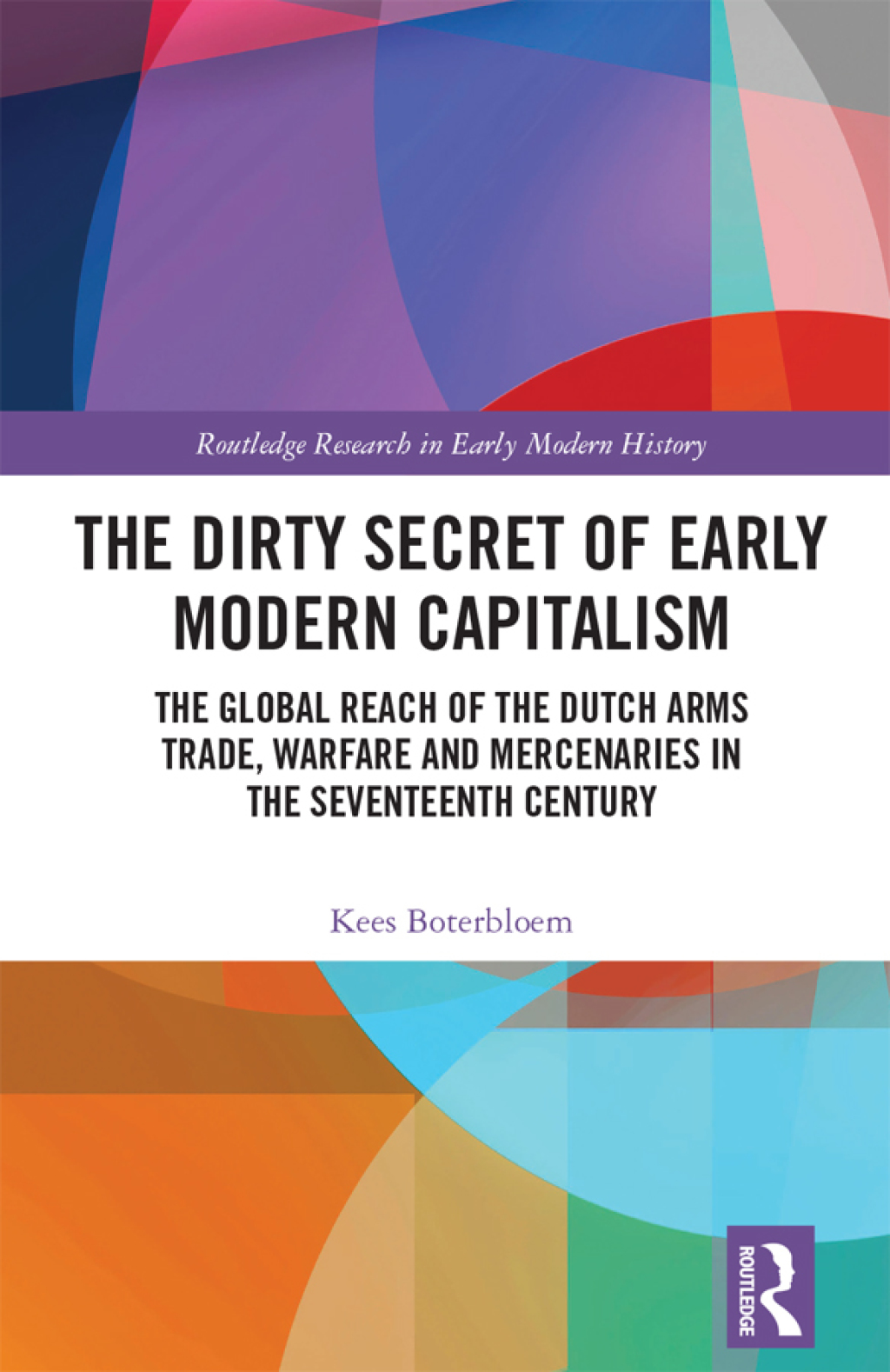 The Dirty Secret of Early Modern Capitalism The Global Reach of the Dutch Arms Trade, Warfare and Mercenaries in the Seventeenth Century 1st Edition